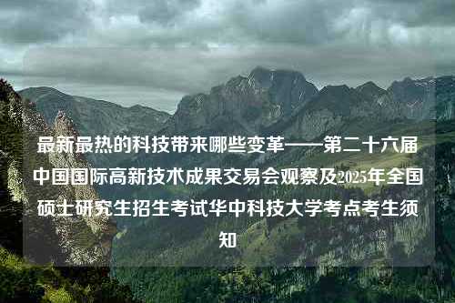 最新最热的科技带来哪些变革——第二十六届中国国际高新技术成果交易会观察及2025年全国硕士研究生招生考试华中科技大学考点考生须知