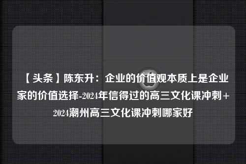 【头条】陈东升：企业的价值观本质上是企业家的价值选择-2024年信得过的高三文化课冲刺+2024潮州高三文化课冲刺哪家好