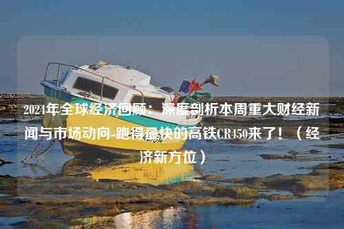 2024年全球经济回顾：深度剖析本周重大财经新闻与市场动向-跑得最快的高铁CR450来了！（经济新方位）