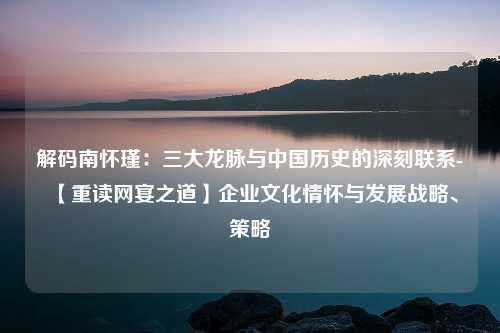 解码南怀瑾：三大龙脉与中国历史的深刻联系-【重读网宴之道】企业文化情怀与发展战略、策略