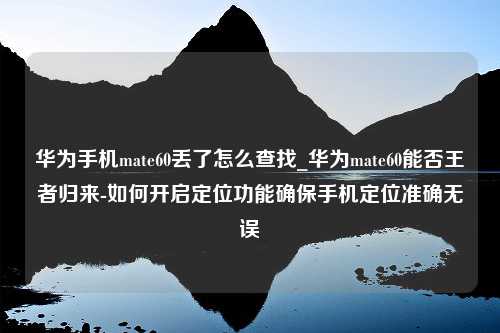 华为手机mate60丢了怎么查找_华为mate60能否王者归来-如何开启定位功能确保手机定位准确无误