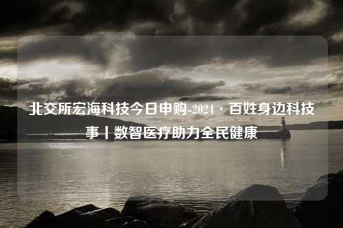 北交所宏海科技今日申购-2024·百姓身边科技事丨数智医疗助力全民健康