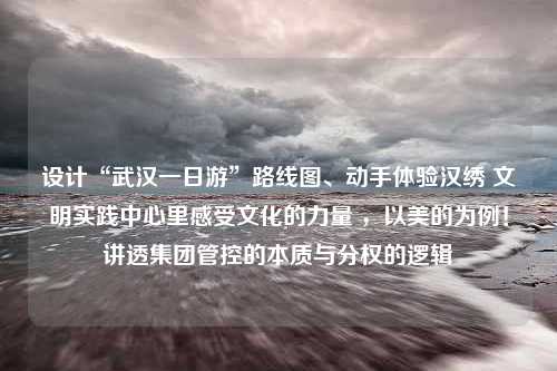 设计“武汉一日游”路线图、动手体验汉绣 文明实践中心里感受文化的力量 ，以美的为例！讲透集团管控的本质与分权的逻辑