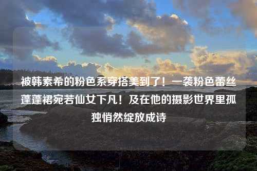 被韩素希的粉色系穿搭美到了！一袭粉色蕾丝蓬蓬裙宛若仙女下凡！及在他的摄影世界里孤独悄然绽放成诗