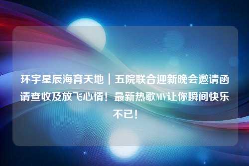 环宇星辰海育天地｜五院联合迎新晚会邀请函请查收及放飞心情！最新热歌MV让你瞬间快乐不已！