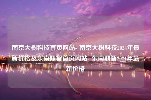 南京大树科技首页网站- 南京大树科技2024年最新价格及东南鼎智首页网站- 东南鼎智2024年最新价格