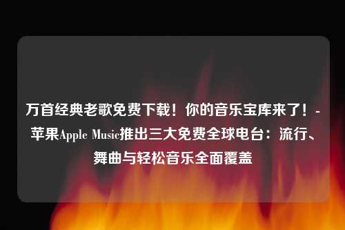 万首经典老歌免费下载！你的音乐宝库来了！-苹果Apple Music推出三大免费全球电台：流行、舞曲与轻松音乐全面覆盖