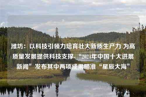 潍坊：以科技引领力培育壮大新质生产力 为高质量发展提供科技支撑-“2024年中国十大进展新闻”发布其中两项成果瞄准“星辰大海”