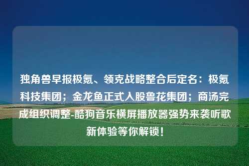 独角兽早报极氪、领克战略整合后定名：极氪科技集团；金龙鱼正式入股鲁花集团；商汤完成组织调整-酷狗音乐横屏播放器强势来袭听歌新体验等你解锁！