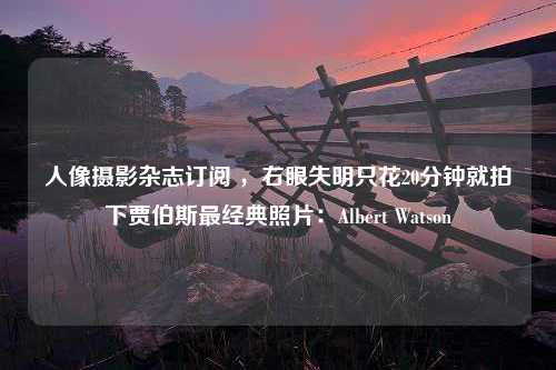 人像摄影杂志订阅 ，右眼失明只花20分钟就拍下贾伯斯最经典照片：Albert Watson