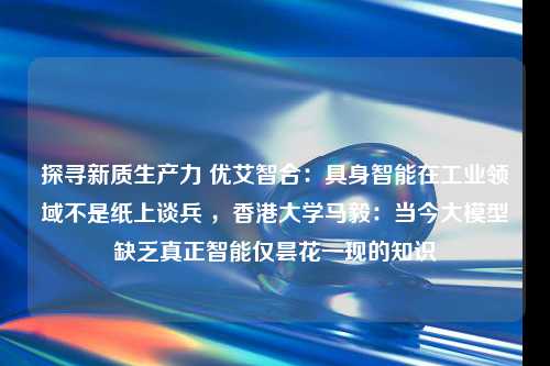 探寻新质生产力 优艾智合：具身智能在工业领域不是纸上谈兵 ，香港大学马毅：当今大模型缺乏真正智能仅昙花一现的知识