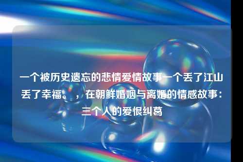 一个被历史遗忘的悲情爱情故事一个丢了江山丢了幸福。 ，在朝鲜婚姻与离婚的情感故事：三个人的爱恨纠葛