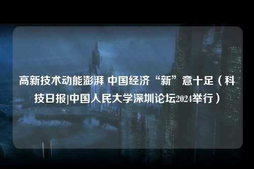 高新技术动能澎湃 中国经济“新”意十足（科技日报]中国人民大学深圳论坛2024举行）