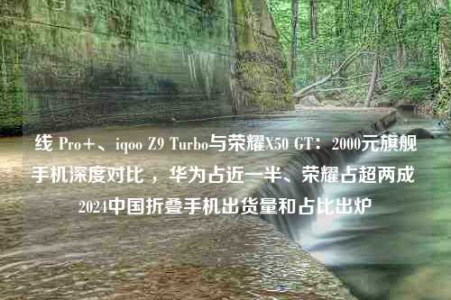 线 Pro+、iqoo Z9 Turbo与荣耀X50 GT：2000元旗舰手机深度对比 ，华为占近一半、荣耀占超两成 2024中国折叠手机出货量和占比出炉