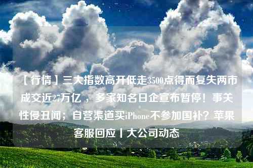 【行情】三大指数高开低走3500点得而复失两市成交近27万亿 ，多家知名日企宣布暂停！事关性侵丑闻；自营渠道买iPhone不参加国补？苹果客服回应丨大公司动态