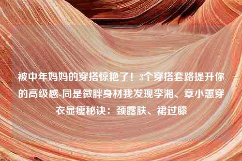 被中年妈妈的穿搭惊艳了！3个穿搭套路提升你的高级感-同是微胖身材我发现李湘、章小蕙穿衣显瘦秘诀：颈露肤、裙过膝