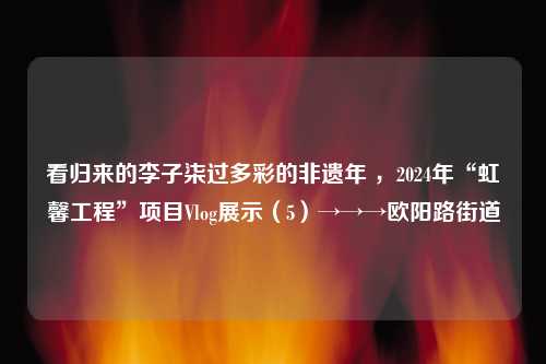 看归来的李子柒过多彩的非遗年 ，2024年“虹馨工程”项目Vlog展示（5）→→→欧阳路街道