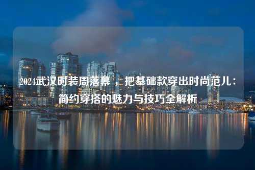 2024武汉时装周落幕 ，把基础款穿出时尚范儿：简约穿搭的魅力与技巧全解析