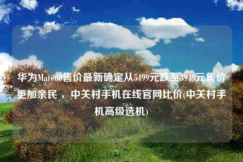 华为Mate60售价最新确定从5499元跌至3949元售价更加亲民 ，中关村手机在线官网比价(中关村手机高级选机)