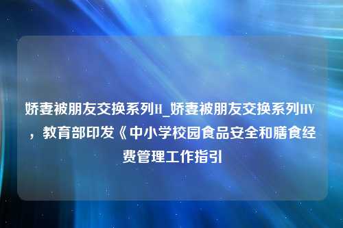 娇妻被朋友交换系列H_娇妻被朋友交换系列HV ，教育部印发《中小学校园食品安全和膳食经费管理工作指引