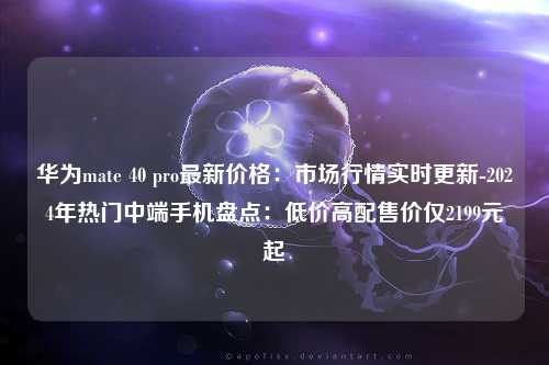 华为mate 40 pro最新价格：市场行情实时更新-2024年热门中端手机盘点：低价高配售价仅2199元起