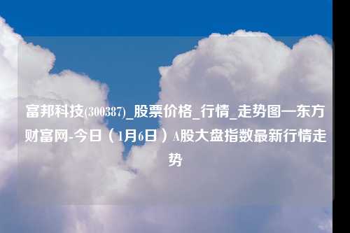 富邦科技(300387)_股票价格_行情_走势图—东方财富网-今日（1月6日）A股大盘指数最新行情走势