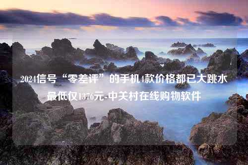 2024信号“零差评”的手机4款价格都已大跳水最低仅1376元-中关村在线购物软件