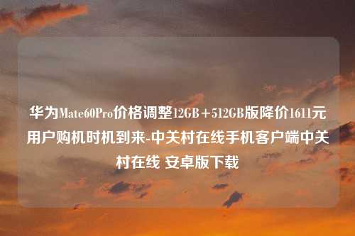 华为Mate60Pro价格调整12GB+512GB版降价1611元用户购机时机到来-中关村在线手机客户端中关村在线 安卓版下载