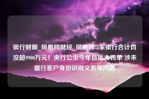 银行财眼_凤凰网财经_凤凰网-4家银行合计罚没超9900万元！央行公示今年首批大罚单 涉未履行客户身份识别义务等问题