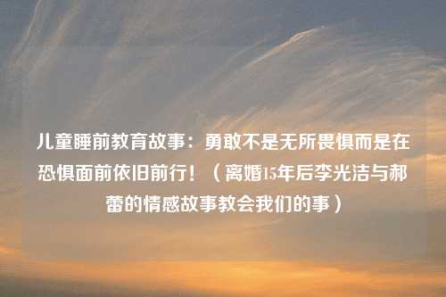 儿童睡前教育故事：勇敢不是无所畏惧而是在恐惧面前依旧前行！（离婚15年后李光洁与郝蕾的情感故事教会我们的事）