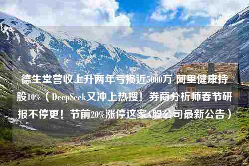 德生堂营收上升两年亏损近5000万 阿里健康持股10%（DeepSeek又冲上热搜！券商分析师春节研报不停更！节前20%涨停这家A股公司最新公告）