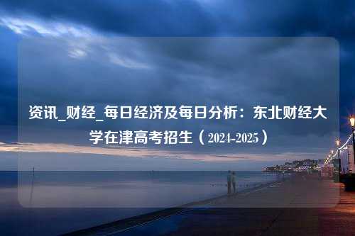 资讯_财经_每日经济及每日分析：东北财经大学在津高考招生（2024-2025）