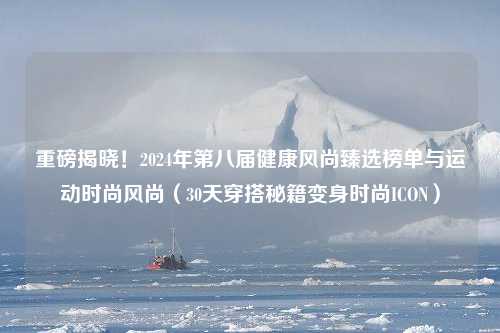 重磅揭晓！2024年第八届健康风尚臻选榜单与运动时尚风尚（30天穿搭秘籍变身时尚ICON）