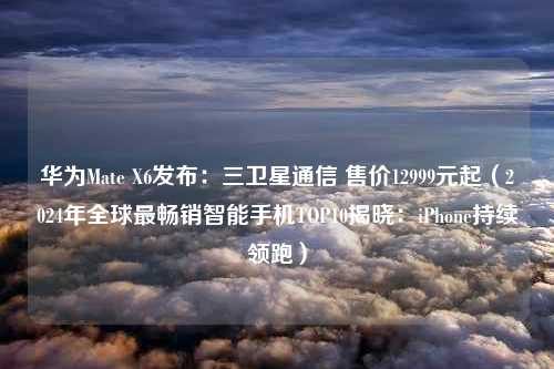 华为Mate X6发布：三卫星通信 售价12999元起（2024年全球最畅销智能手机TOP10揭晓：iPhone持续领跑）