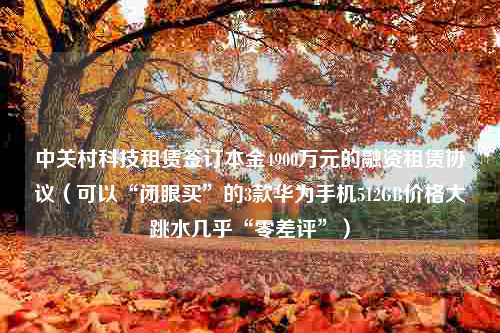 中关村科技租赁签订本金4900万元的融资租赁协议（可以“闭眼买”的3款华为手机512GB价格大跳水几乎“零差评”）