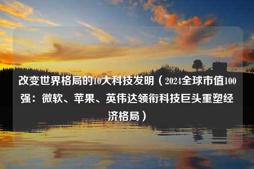 改变世界格局的10大科技发明（2024全球市值100强：微软、苹果、英伟达领衔科技巨头重塑经济格局）