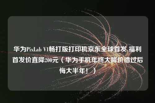 华为PixLab V1畅打版打印机京东全球首发 福利首发价直降200元（华为手机年终大降价错过后悔大半年！）