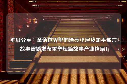 壁纸分享—童话世界里的漂亮小屋及知乎盐言故事震撼发布重塑短篇故事产业格局！