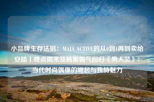 小品牌生存法则：MAIA ACTIVE的从0到1再到卖给安踏丨晚点周末及杨幂霸气回归《男人装》：当代时尚偶像的崛起与独特魅力