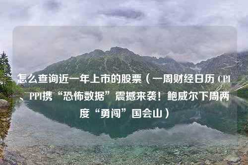 怎么查询近一年上市的股票（一周财经日历 CPI、PPI携“恐怖数据”震撼来袭！鲍威尔下周两度“勇闯”国会山）