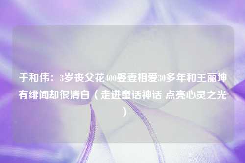 于和伟：3岁丧父花400娶妻相爱30多年和王丽坤有绯闻却很清白（走进童话神话 点亮心灵之光）