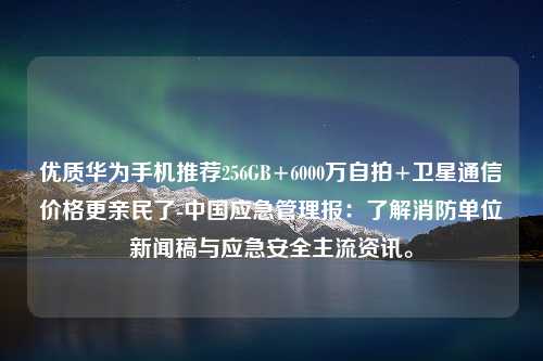 优质华为手机推荐256GB+6000万自拍+卫星通信价格更亲民了-中国应急管理报：了解消防单位新闻稿与应急安全主流资讯。