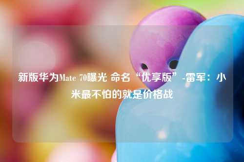 新版华为Mate 70曝光 命名“优享版”-雷军：小米最不怕的就是价格战