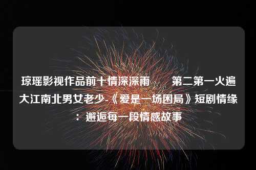 琼瑶影视作品前十情深深雨濛濛第二第一火遍大江南北男女老少-《爱是一场困局》短剧情缘：邂逅每一段情感故事