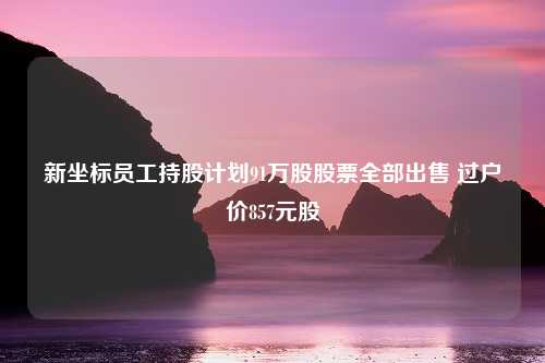 新坐标员工持股计划91万股股票全部出售 过户价857元股