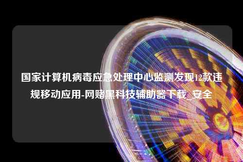 国家计算机病毒应急处理中心监测发现12款违规移动应用-网赌黑科技辅助器下载_安全