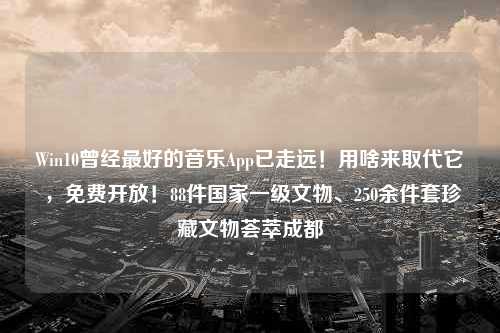 Win10曾经最好的音乐App已走远！用啥来取代它 ，免费开放！88件国家一级文物、250余件套珍藏文物荟萃成都