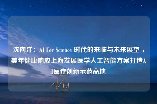 沈向洋：AI For Science 时代的来临与未来展望 ，美年健康响应上海发展医学人工智能方案打造AI医疗创新示范高地