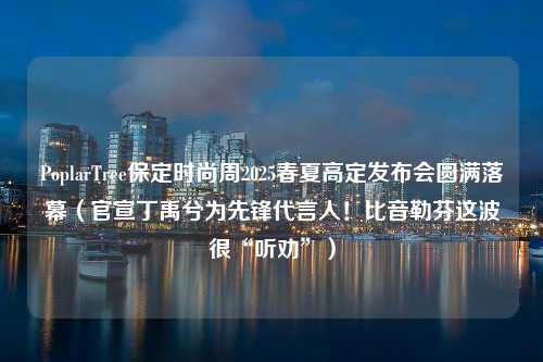 PoplarTree保定时尚周2025春夏高定发布会圆满落幕（官宣丁禹兮为先锋代言人！比音勒芬这波很“听劝”）