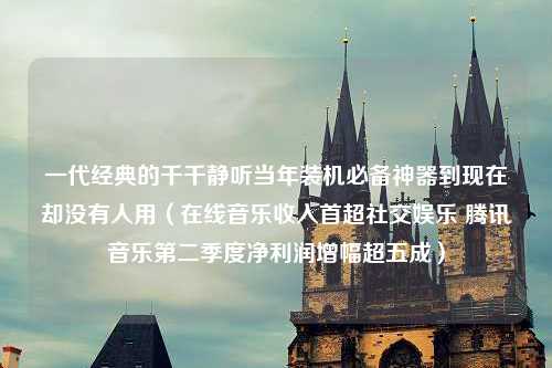 一代经典的千千静听当年装机必备神器到现在却没有人用（在线音乐收入首超社交娱乐 腾讯音乐第二季度净利润增幅超五成）